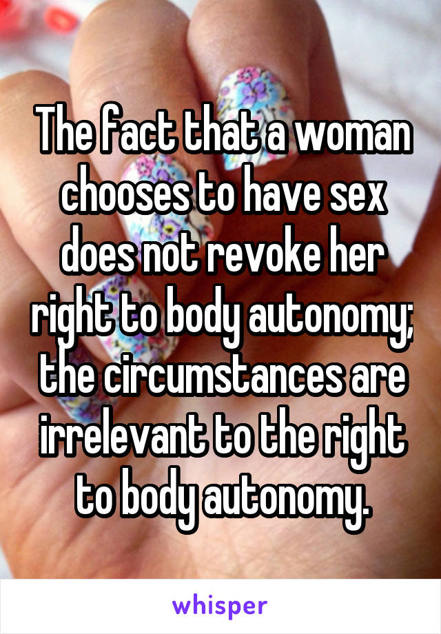 The fact that a woman chooses to have sex does not revoke her right to body autonomy; the circumstances are irrelevant to the right to body autonomy.