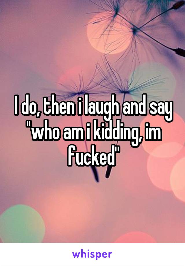 I do, then i laugh and say "who am i kidding, im fucked"