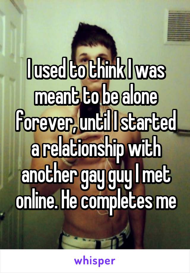 I used to think I was meant to be alone forever, until I started a relationship with another gay guy I met online. He completes me