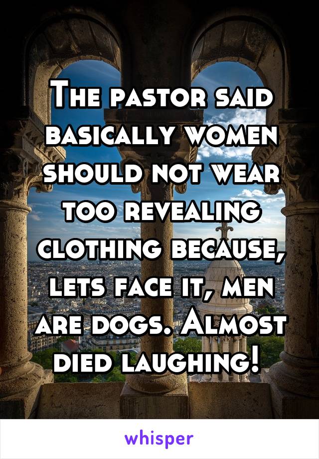 The pastor said basically women should not wear too revealing clothing because, lets face it, men are dogs. Almost died laughing! 