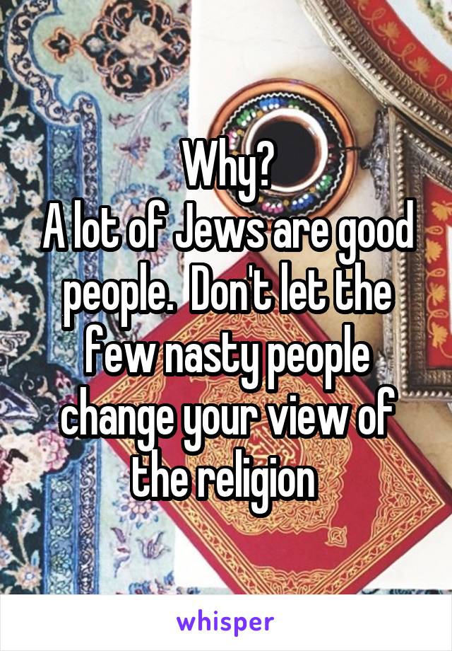 Why?
A lot of Jews are good people.  Don't let the few nasty people change your view of the religion 
