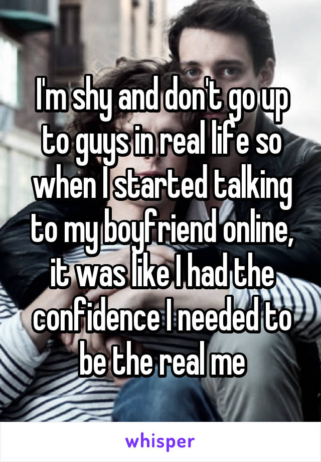 I'm shy and don't go up to guys in real life so when I started talking to my boyfriend online, it was like I had the confidence I needed to be the real me