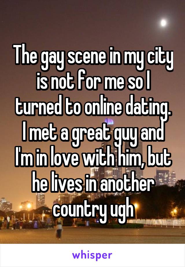 The gay scene in my city is not for me so I turned to online dating. I met a great guy and I'm in love with him, but he lives in another country ugh