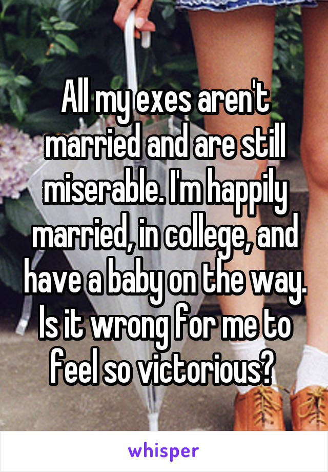 All my exes aren't married and are still miserable. I'm happily married, in college, and have a baby on the way.
Is it wrong for me to feel so victorious? 