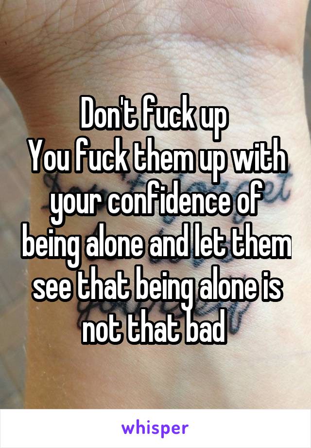 Don't fuck up 
You fuck them up with your confidence of being alone and let them see that being alone is not that bad 