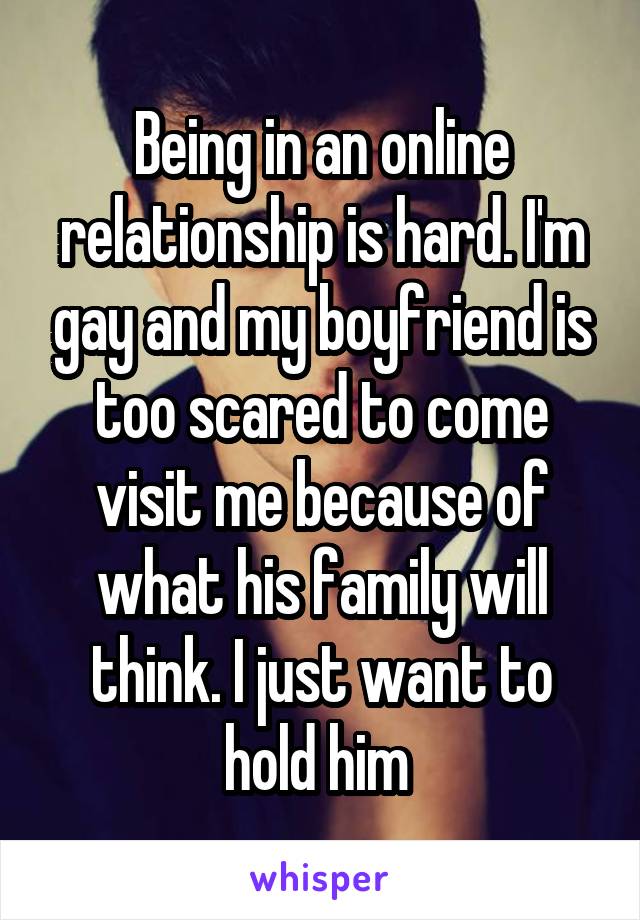 Being in an online relationship is hard. I'm gay and my boyfriend is too scared to come visit me because of what his family will think. I just want to hold him 