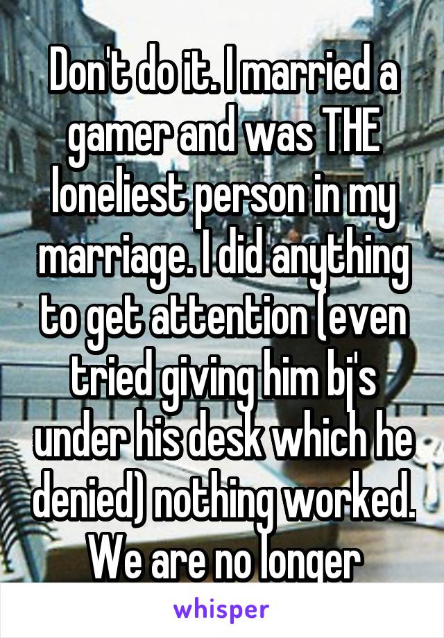 Don't do it. I married a gamer and was THE loneliest person in my marriage. I did anything to get attention (even tried giving him bj's under his desk which he denied) nothing worked. We are no longer