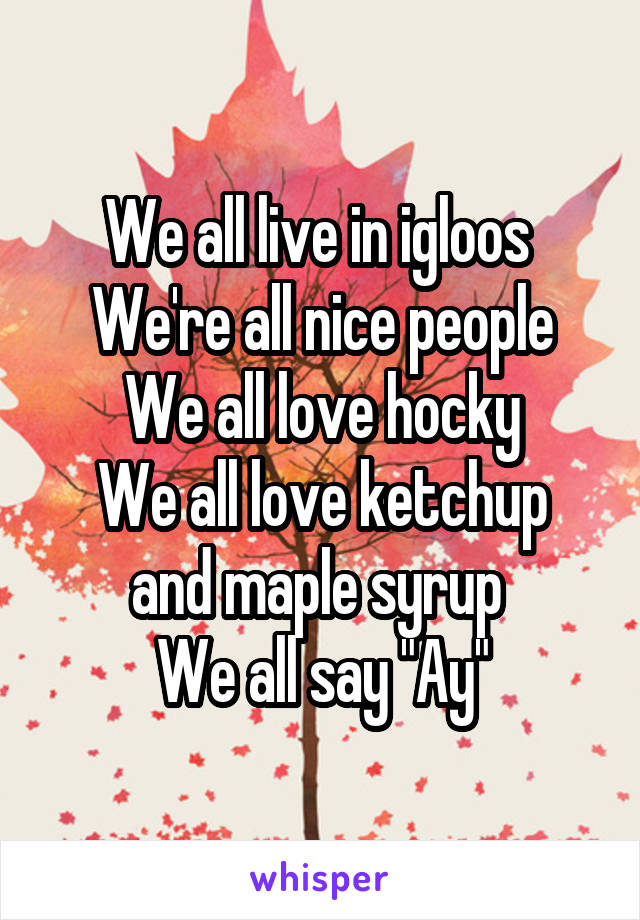 We all live in igloos 
We're all nice people
We all love hocky
We all love ketchup and maple syrup 
We all say "Ay"