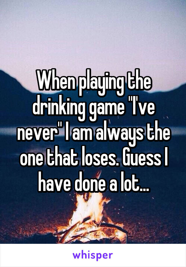 When playing the drinking game "I've never" I am always the one that loses. Guess I have done a lot...