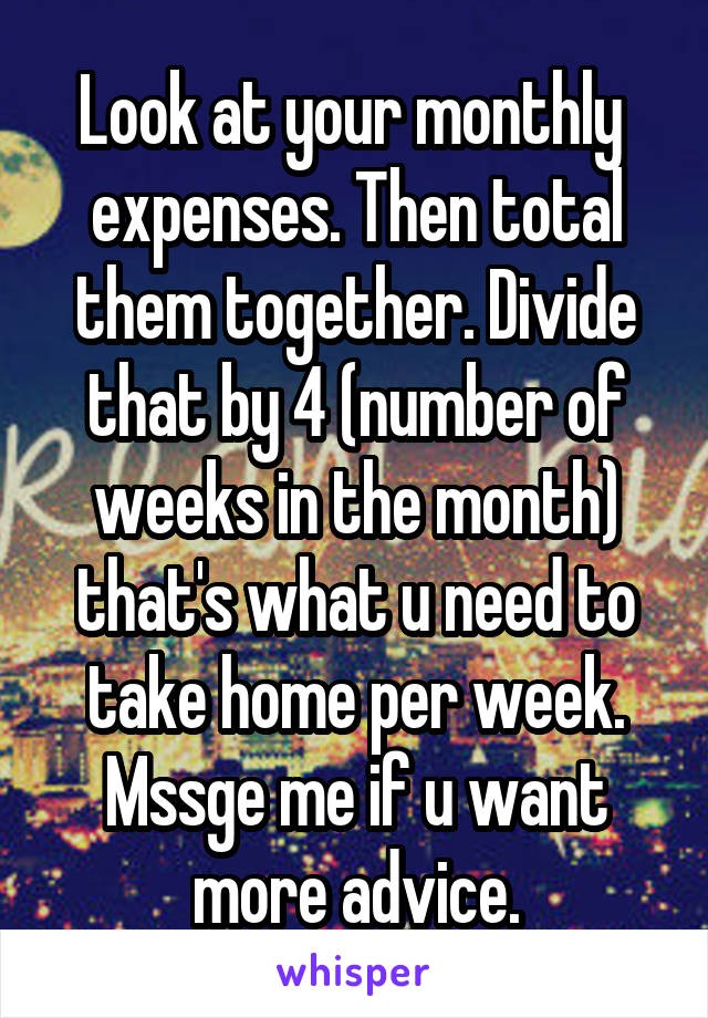 Look at your monthly  expenses. Then total them together. Divide that by 4 (number of weeks in the month) that's what u need to take home per week. Mssge me if u want more advice.