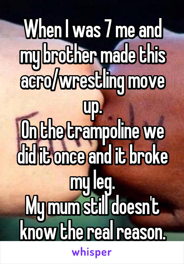 When I was 7 me and my brother made this acro/wrestling move up.
On the trampoline we did it once and it broke my leg.
My mum still doesn't know the real reason.