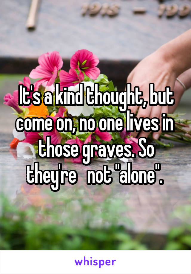 It's a kind thought, but come on, no one lives in  those graves. So they're   not "alone". 