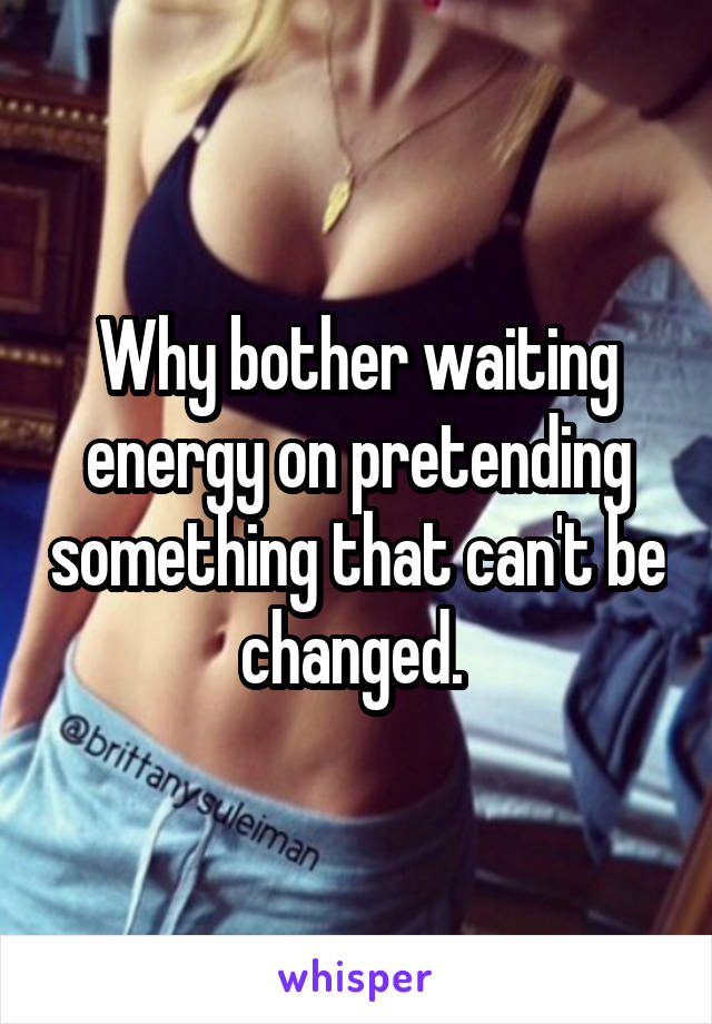 Why bother waiting energy on pretending something that can't be changed. 