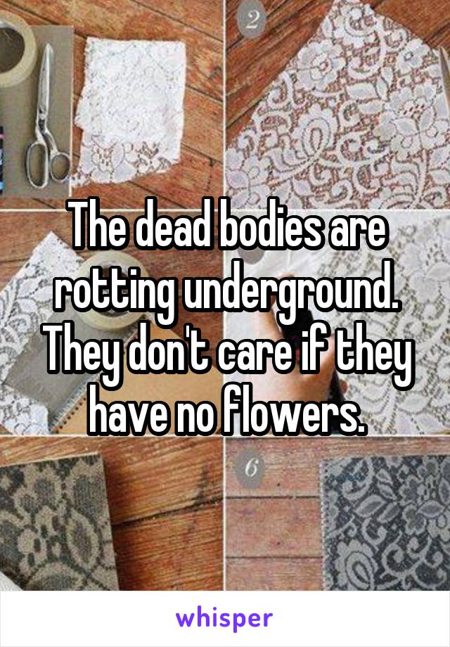 The dead bodies are rotting underground. They don't care if they have no flowers.
