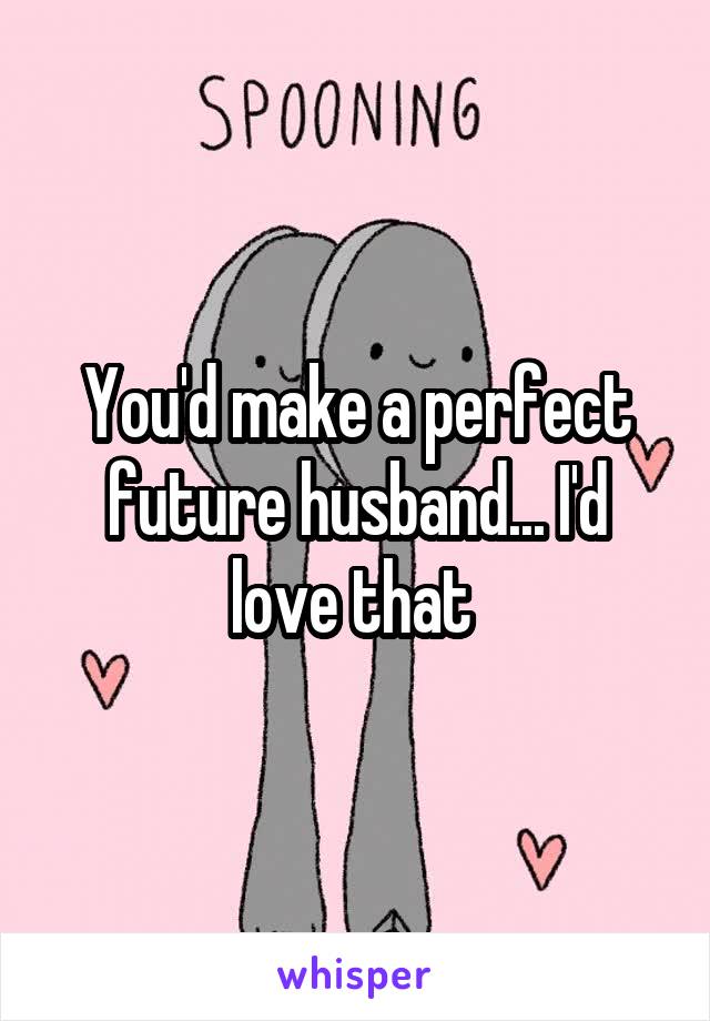 You'd make a perfect future husband... I'd love that 