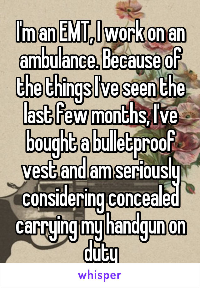 I'm an EMT, I work on an ambulance. Because of the things I've seen the last few months, I've bought a bulletproof vest and am seriously considering concealed carrying my handgun on duty