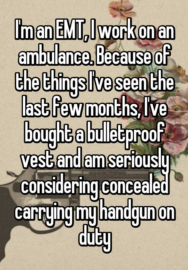 I'm an EMT, I work on an ambulance. Because of the things I've seen the last few months, I've bought a bulletproof vest and am seriously considering concealed carrying my handgun on duty