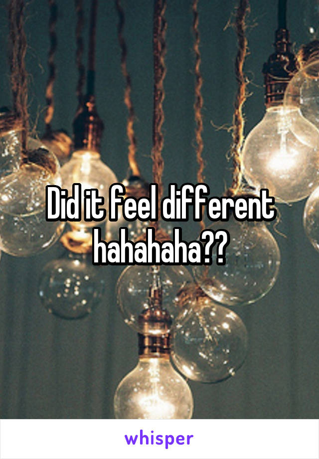 Did it feel different hahahaha??