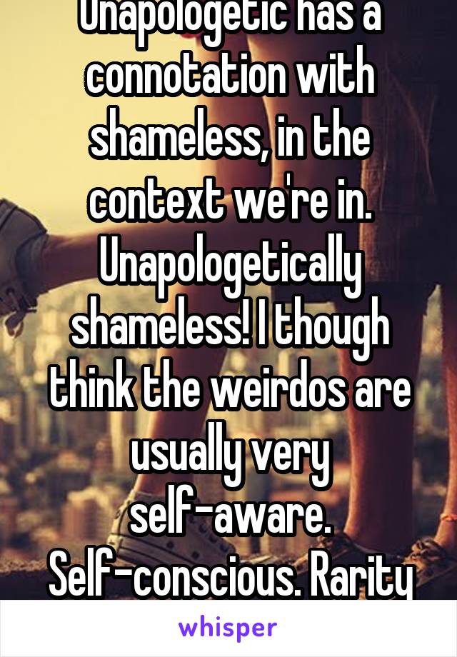 Unapologetic has a connotation with shameless, in the context we're in. Unapologetically shameless! I though think the weirdos are usually very self-aware. Self-conscious. Rarity works for us eh!