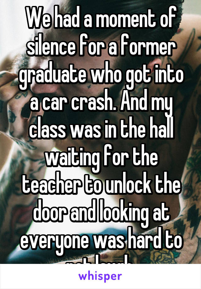 We had a moment of silence for a former graduate who got into a car crash. And my class was in the hall waiting for the teacher to unlock the door and looking at everyone was hard to not laugh 