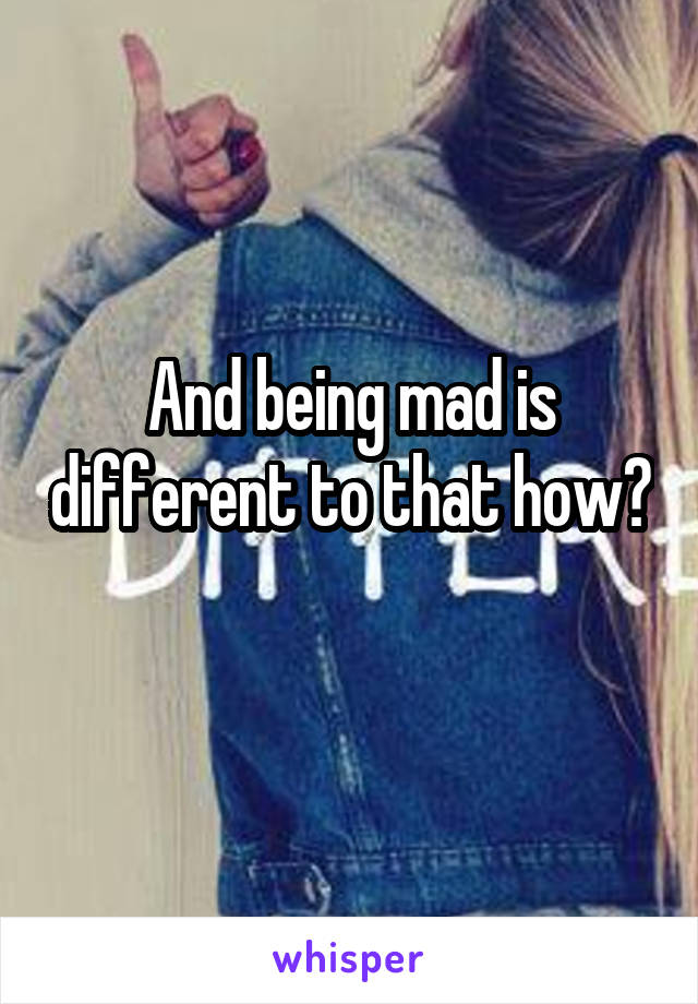 And being mad is different to that how? 