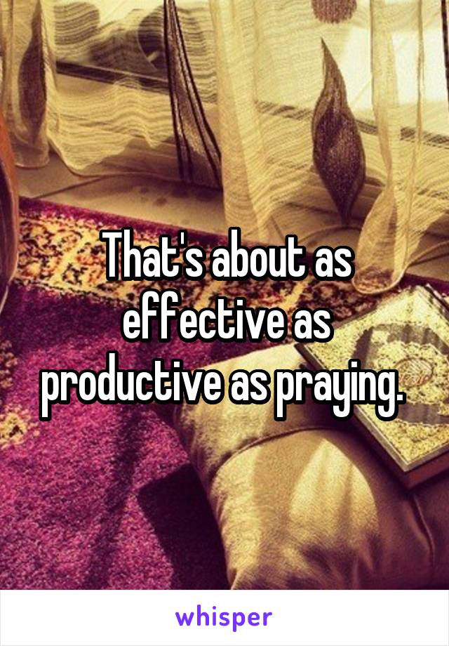 That's about as effective as productive as praying. 