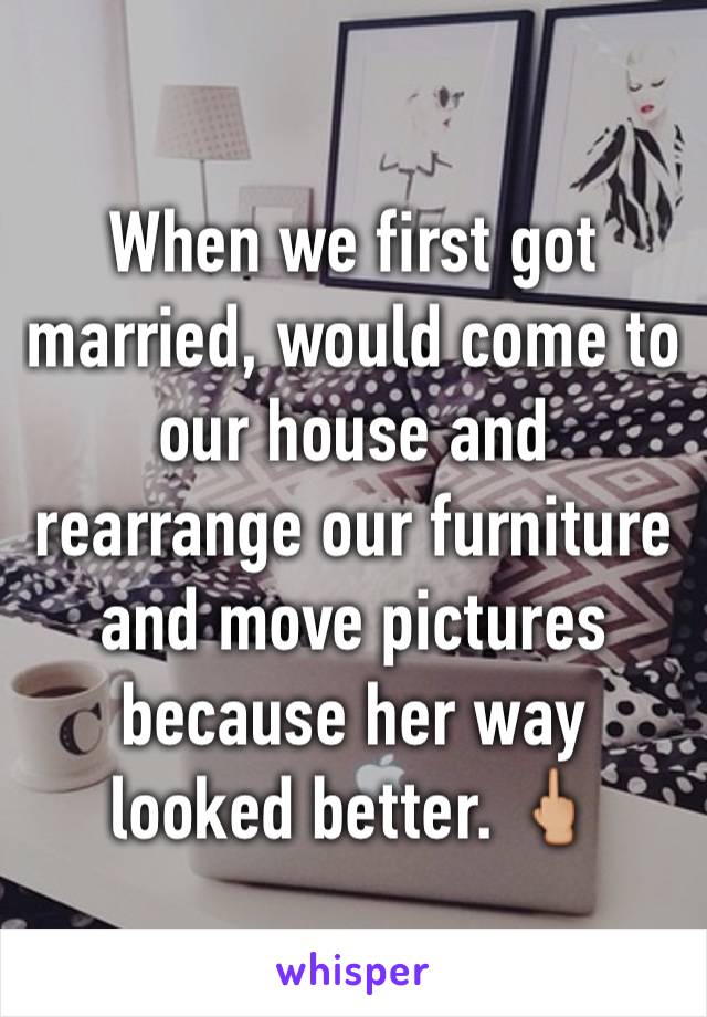 When we first got married, would come to our house and rearrange our furniture and move pictures because her way looked better. 🖕🏼