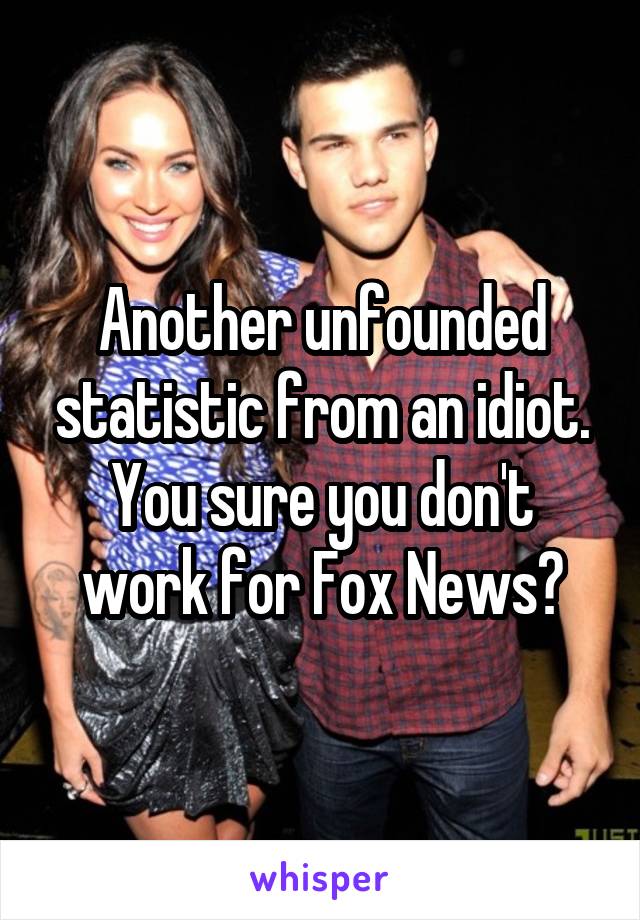 Another unfounded statistic from an idiot. You sure you don't work for Fox News?