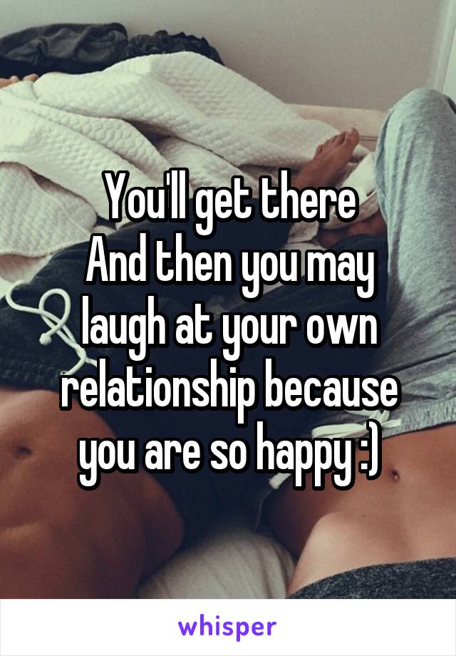 You'll get there
And then you may laugh at your own relationship because you are so happy :)