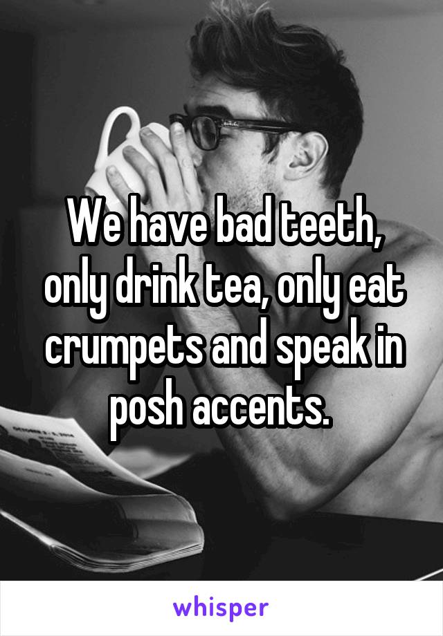 We have bad teeth, only drink tea, only eat crumpets and speak in posh accents. 