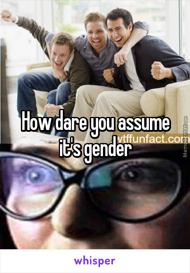How dare you assume it's gender