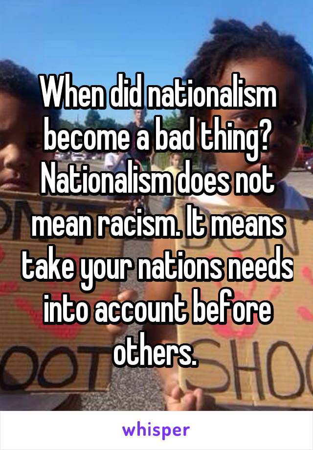 When did nationalism become a bad thing? Nationalism does not mean racism. It means take your nations needs into account before others. 