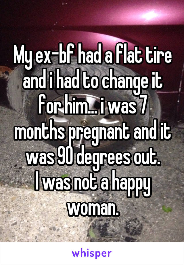 My ex-bf had a flat tire and i had to change it for him... i was 7 months pregnant and it was 90 degrees out.
I was not a happy woman.