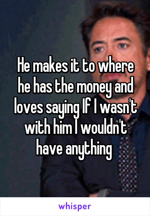 He makes it to where he has the money and loves saying If I wasn't with him I wouldn't have anything 