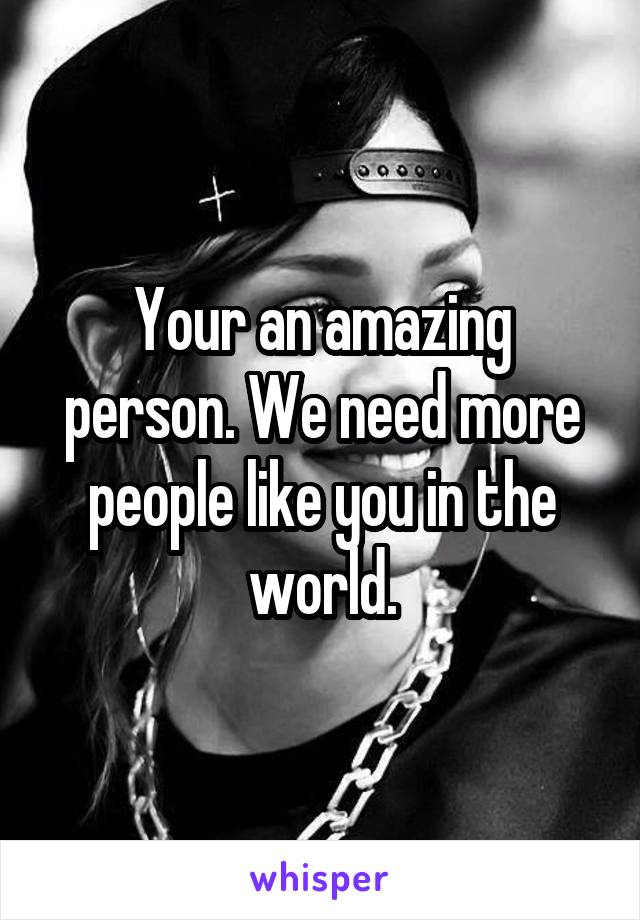 Your an amazing person. We need more people like you in the world.