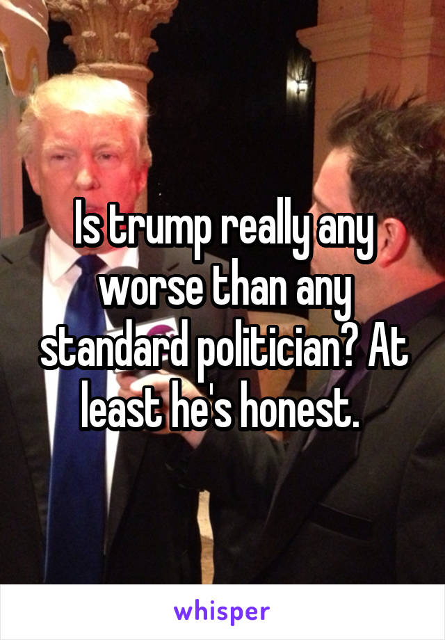 Is trump really any worse than any standard politician? At least he's honest. 