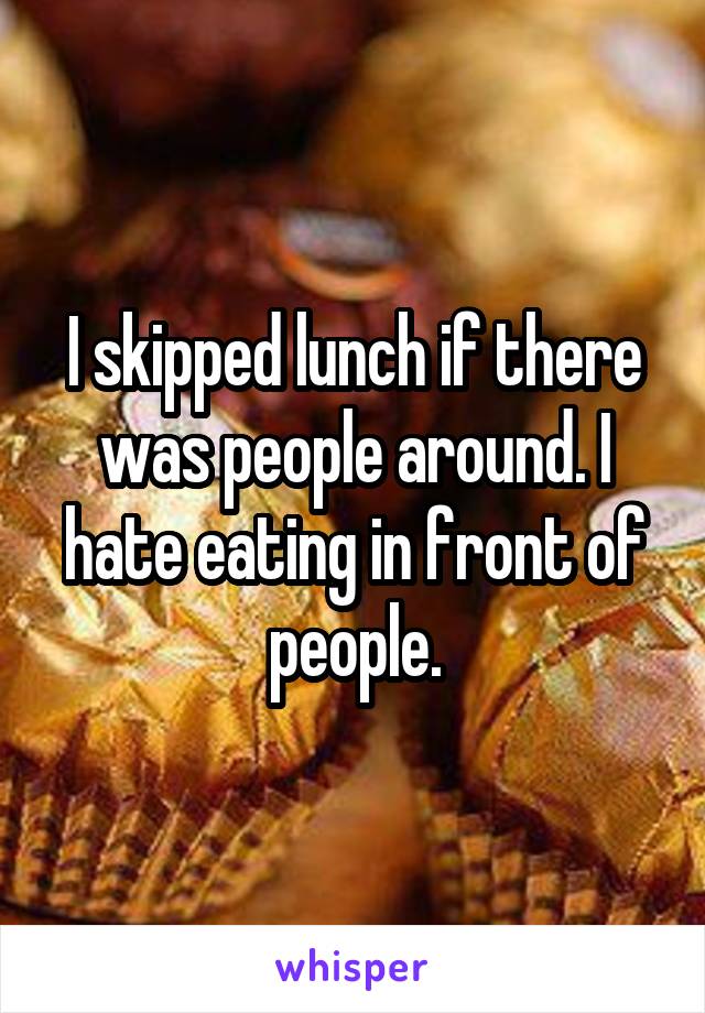 I skipped lunch if there was people around. I hate eating in front of people.