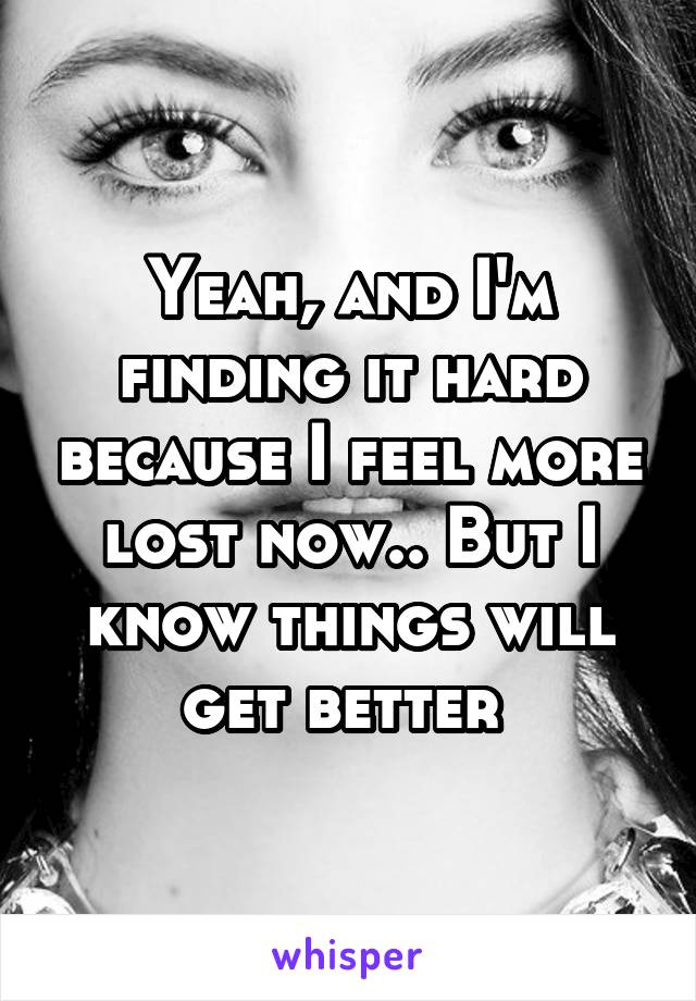 Yeah, and I'm finding it hard because I feel more lost now.. But I know things will get better 