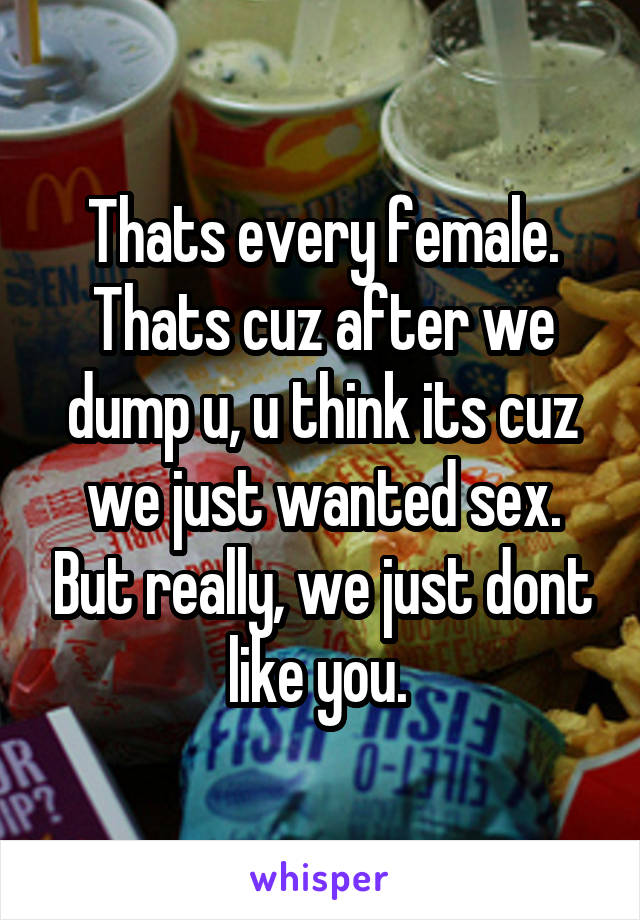 Thats every female. Thats cuz after we dump u, u think its cuz we just wanted sex. But really, we just dont like you. 