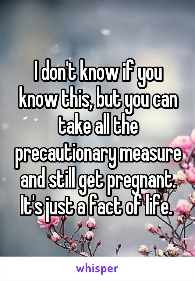 I don't know if you know this, but you can take all the precautionary measure and still get pregnant. It's just a fact of life. 