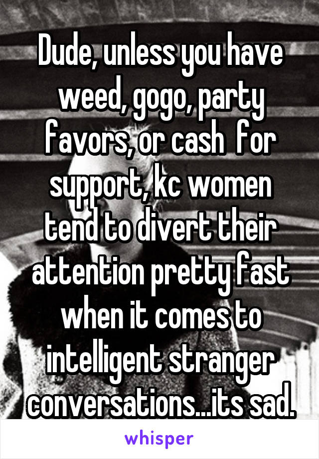 Dude, unless you have weed, gogo, party favors, or cash  for support, kc women tend to divert their attention pretty fast when it comes to intelligent stranger conversations...its sad.