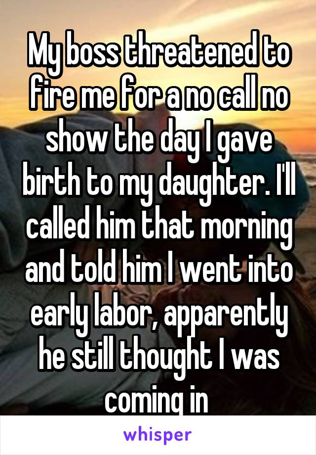 My boss threatened to fire me for a no call no show the day I gave birth to my daughter. I'll called him that morning and told him I went into early labor, apparently he still thought I was coming in 