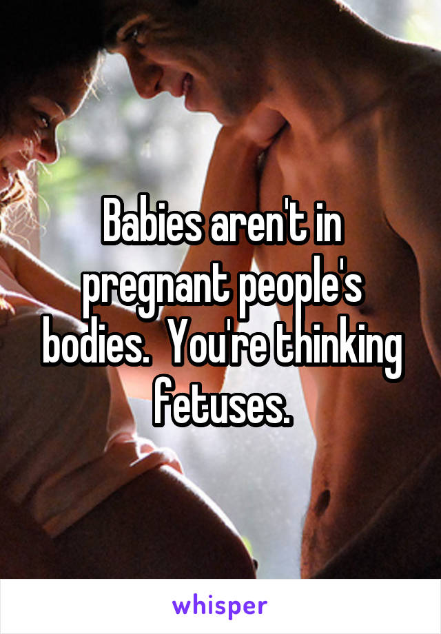 Babies aren't in pregnant people's bodies.  You're thinking fetuses.