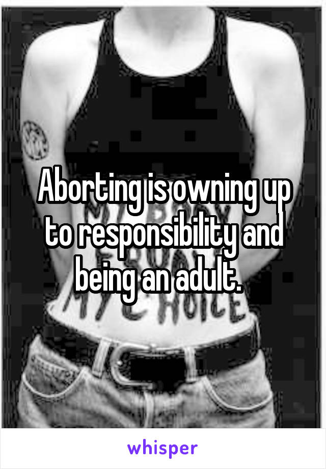 Aborting is owning up to responsibility and being an adult.  