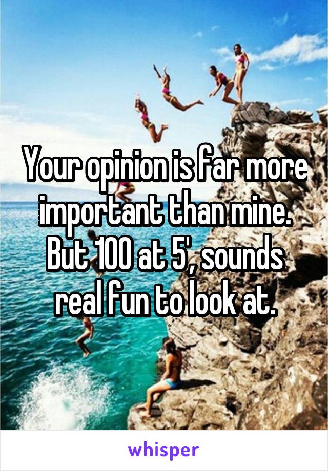 Your opinion is far more important than mine.
But 100 at 5', sounds real fun to look at.