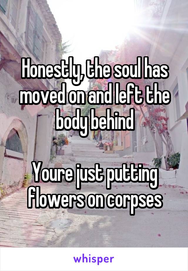 Honestly, the soul has moved on and left the body behind

Youre just putting flowers on corpses