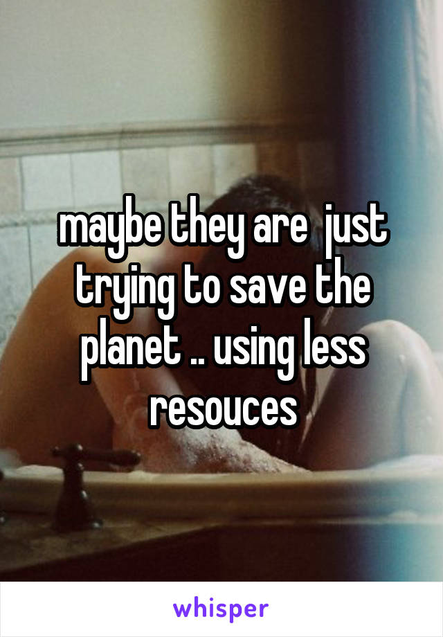 maybe they are  just trying to save the planet .. using less resouces