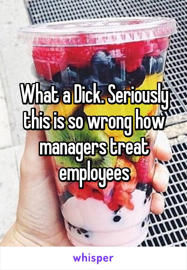 What a Dick. Seriously this is so wrong how managers treat employees