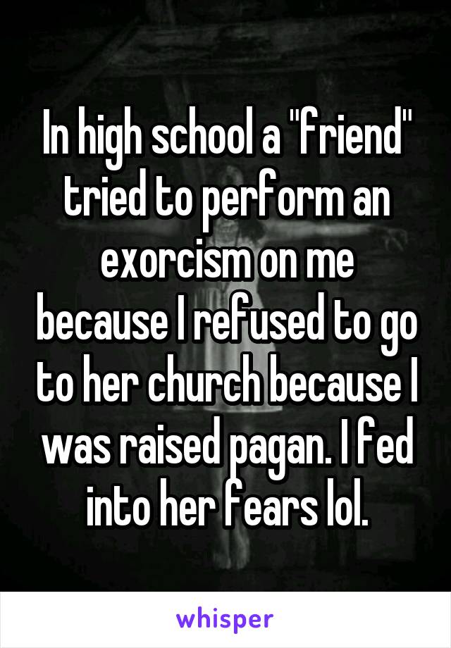 In high school a "friend" tried to perform an exorcism on me because I refused to go to her church because I was raised pagan. I fed into her fears lol.
