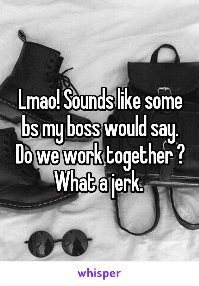 Lmao! Sounds like some bs my boss would say. Do we work together ? What a jerk. 